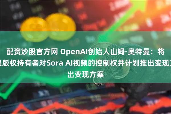 配资炒股官方网 OpenAI创始人山姆·奥特曼：将加强版权持有者对Sora AI视频的控制权并计划推出变现方案