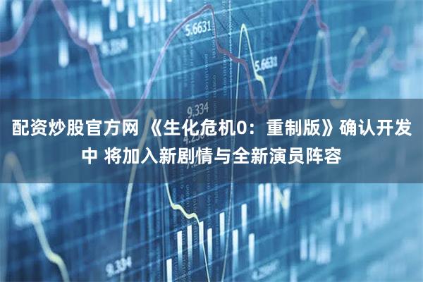 配资炒股官方网 《生化危机0：重制版》确认开发中 将加入新剧情与全新演员阵容