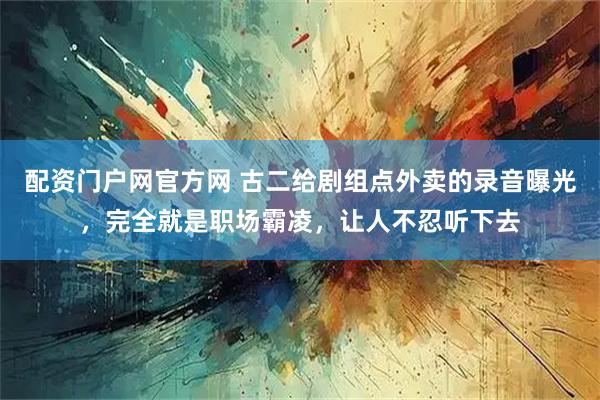 配资门户网官方网 古二给剧组点外卖的录音曝光，完全就是职场霸凌，让人不忍听下去