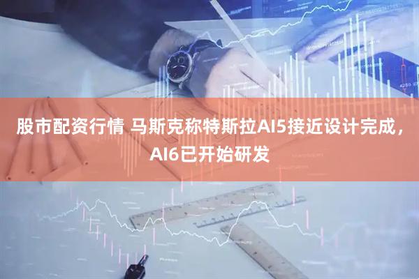 股市配资行情 马斯克称特斯拉AI5接近设计完成，AI6已开始研发