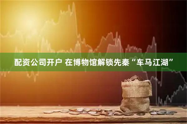 配资公司开户 在博物馆解锁先秦“车马江湖”
