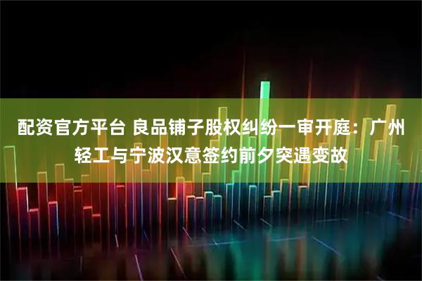 配资官方平台 良品铺子股权纠纷一审开庭：广州轻工与宁波汉意签约前夕突遇变故