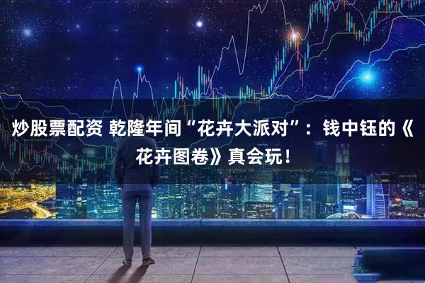 炒股票配资 乾隆年间“花卉大派对”：钱中钰的《花卉图卷》真会玩！