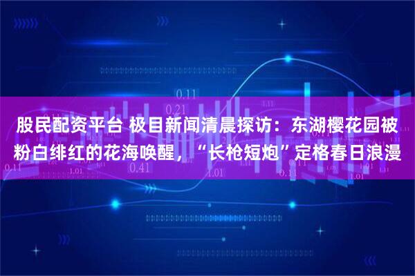 股民配资平台 极目新闻清晨探访：东湖樱花园被粉白绯红的花海唤醒，“长枪短炮”定格春日浪漫