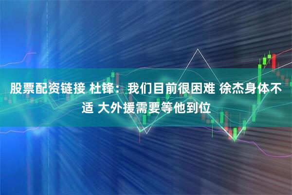 股票配资链接 杜锋：我们目前很困难 徐杰身体不适 大外援需要等他到位