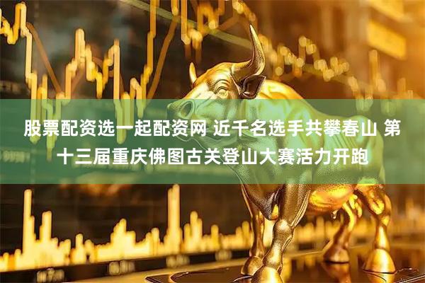 股票配资选一起配资网 近千名选手共攀春山 第十三届重庆佛图古关登山大赛活力开跑