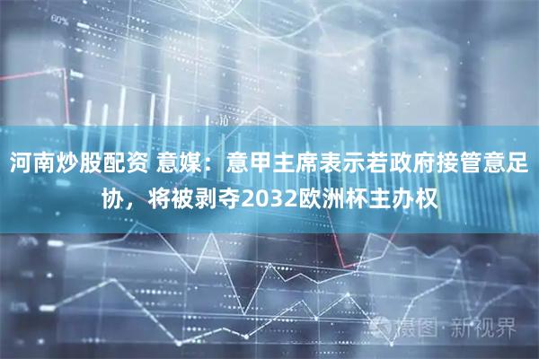 河南炒股配资 意媒：意甲主席表示若政府接管意足协，将被剥夺2032欧洲杯主办权