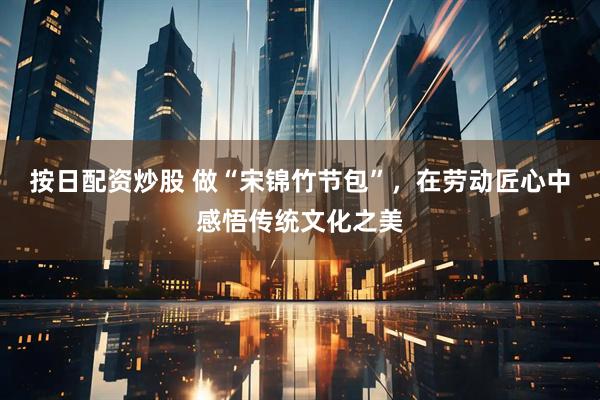 按日配资炒股 做“宋锦竹节包”，在劳动匠心中感悟传统文化之美