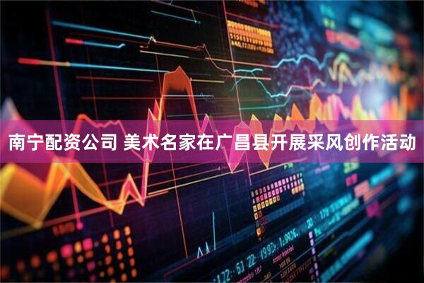 南宁配资公司 美术名家在广昌县开展采风创作活动