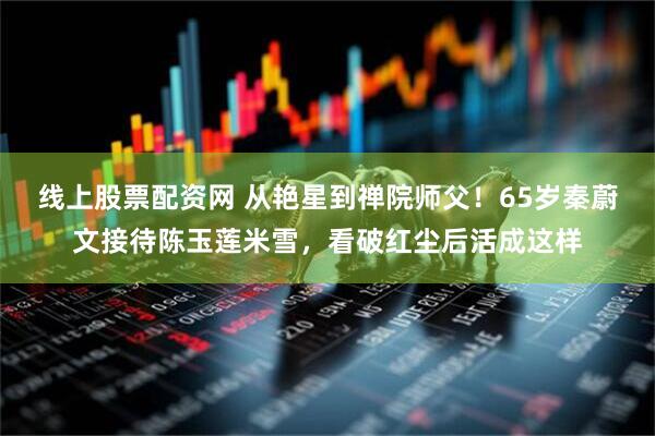 线上股票配资网 从艳星到禅院师父！65岁秦蔚文接待陈玉莲米雪，看破红尘后活成这样