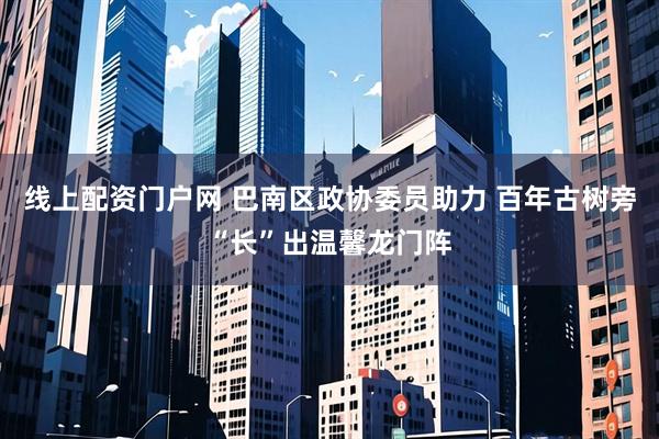 线上配资门户网 巴南区政协委员助力 百年古树旁“长”出温馨龙门阵