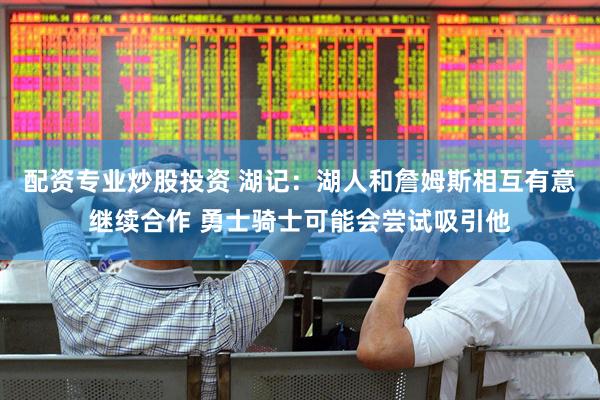 配资专业炒股投资 湖记：湖人和詹姆斯相互有意继续合作 勇士骑士可能会尝试吸引他