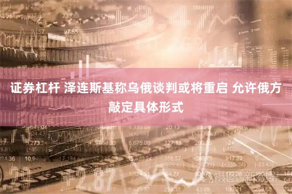 证券杠杆 泽连斯基称乌俄谈判或将重启 允许俄方敲定具体形式