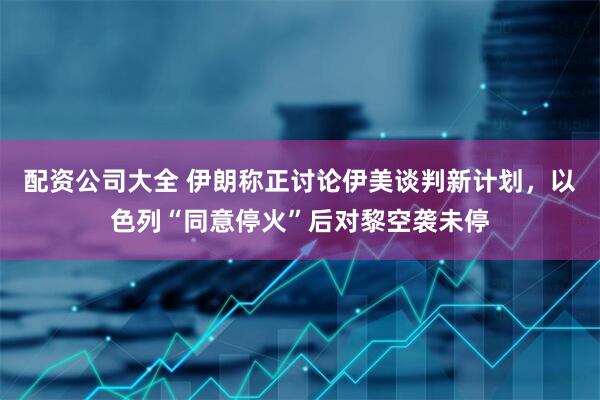 配资公司大全 伊朗称正讨论伊美谈判新计划，以色列“同意停火”后对黎空袭未停