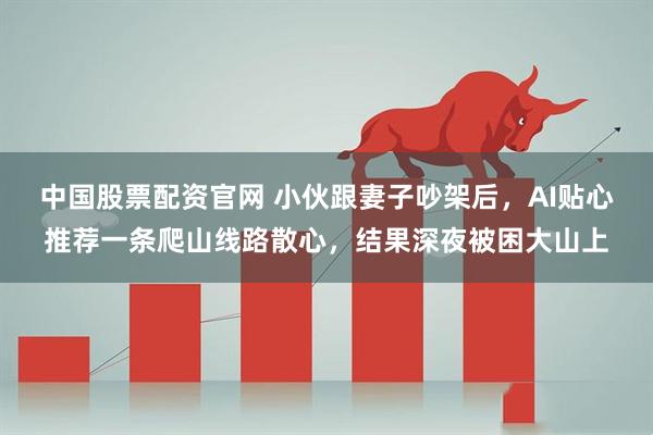 中国股票配资官网 小伙跟妻子吵架后，AI贴心推荐一条爬山线路散心，结果深夜被困大山上