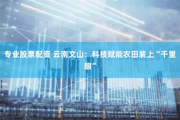 专业股票配资 云南文山：科技赋能农田装上“千里眼”