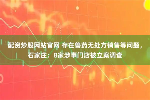 配资炒股网站官网 存在兽药无处方销售等问题，石家庄：8家涉事门店被立案调查